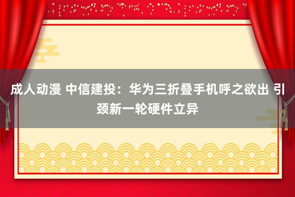 成人动漫 中信建投：华为三折叠手机呼之欲出 引颈新一轮硬件立异