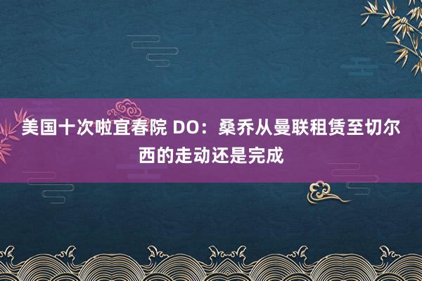 美国十次啦宜春院 DO：桑乔从曼联租赁至切尔西的走动还是完成