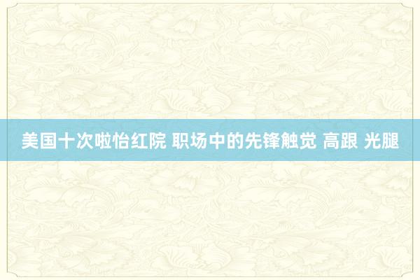 美国十次啦怡红院 职场中的先锋触觉 高跟 光腿