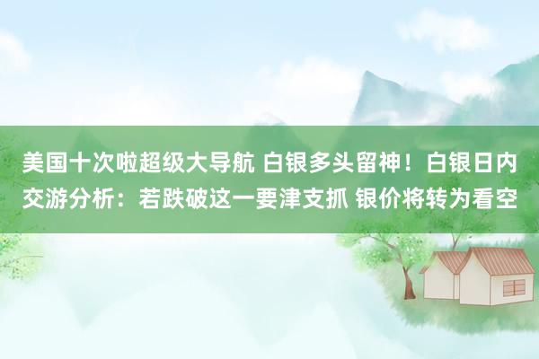 美国十次啦超级大导航 白银多头留神！白银日内交游分析：若跌破这一要津支抓 银价将转为看空