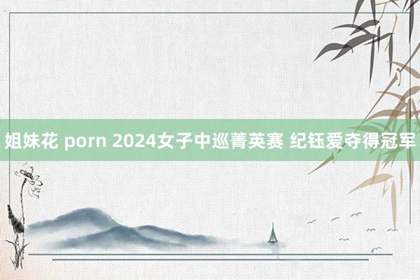 姐妹花 porn 2024女子中巡菁英赛 纪钰爱夺得冠军