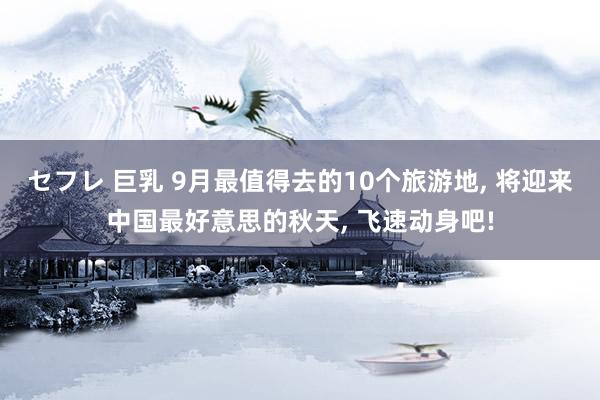 セフレ 巨乳 9月最值得去的10个旅游地， 将迎来中国最好意思的秋天， 飞速动身吧!
