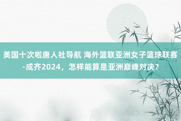 美国十次啦唐人社导航 海外篮联亚洲女子篮球联赛-成齐2024，怎样能算是亚洲巅峰对决？