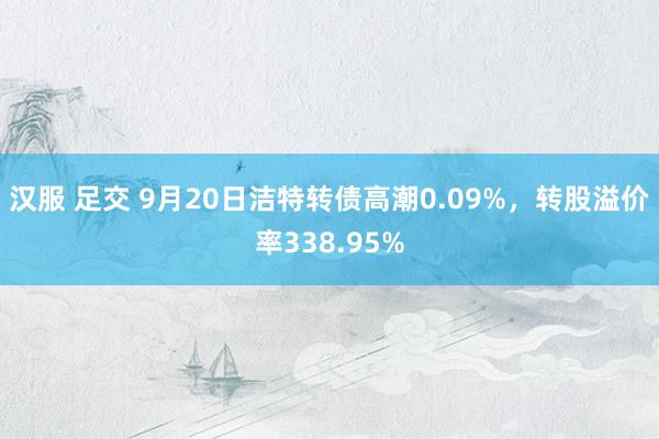 汉服 足交 9月20日洁特转债高潮0.09%，转股溢价率338.95%