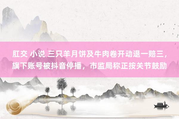 肛交 小说 三只羊月饼及牛肉卷开动退一赔三，旗下账号被抖音停播，市监局称正按关节鼓励