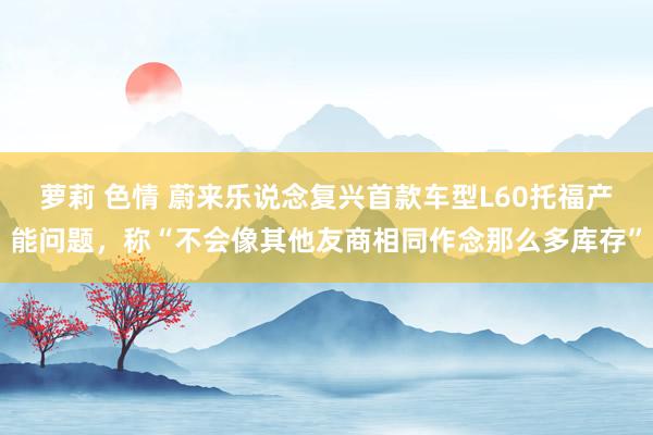 萝莉 色情 蔚来乐说念复兴首款车型L60托福产能问题，称“不会像其他友商相同作念那么多库存”