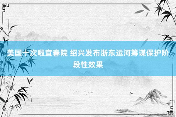 美国十次啦宜春院 绍兴发布浙东运河筹谋保护阶段性效果