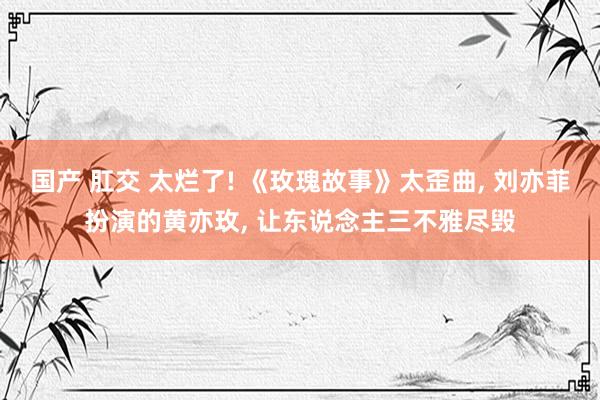 国产 肛交 太烂了! 《玫瑰故事》太歪曲, 刘亦菲扮演的黄亦玫, 让东说念主三不雅尽毁