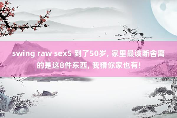 swing raw sex5 到了50岁, 家里最该断舍离的是这8件东西, 我猜你家也有!