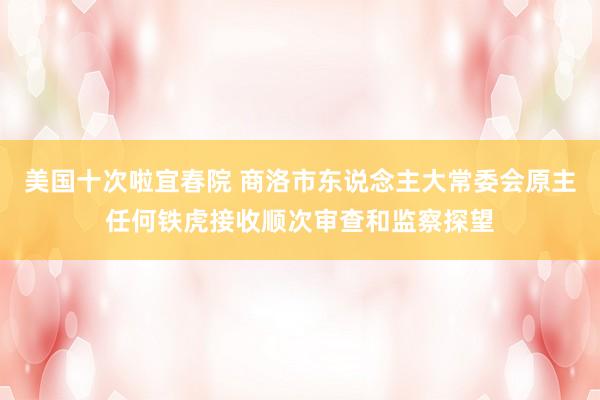 美国十次啦宜春院 商洛市东说念主大常委会原主任何铁虎接收顺次审查和监察探望