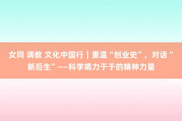 女同 调教 文化中国行｜重温“创业史”，对话“新后生”——科学竭力于于的精神力量