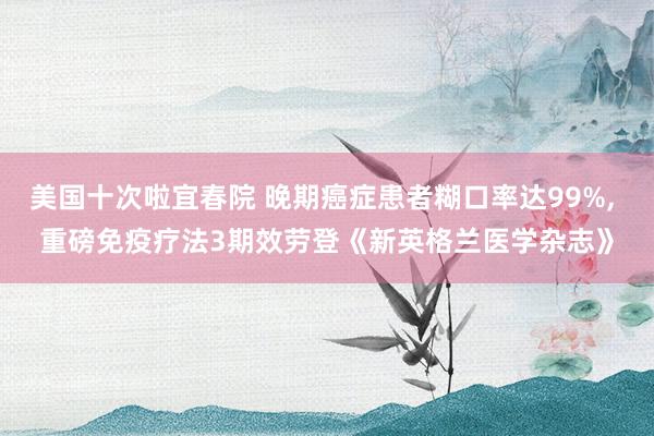 美国十次啦宜春院 晚期癌症患者糊口率达99%, 重磅免疫疗法3期效劳登《新英格兰医学杂志》