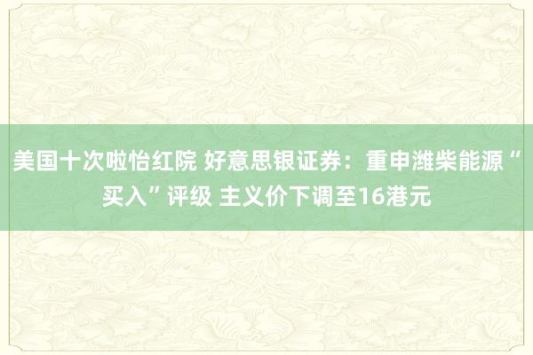美国十次啦怡红院 好意思银证券：重申潍柴能源“买入”评级 主义价下调至16港元