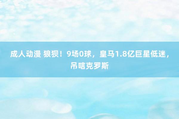 成人动漫 狼狈！9场0球，皇马1.8亿巨星低迷，吊唁克罗斯