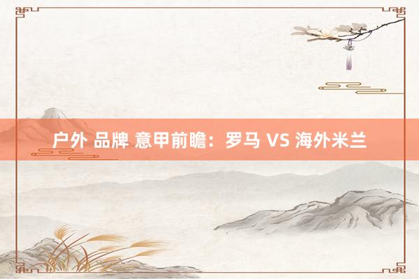 户外 品牌 意甲前瞻:罗马 VS 海外米兰