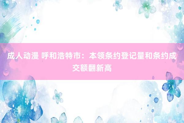 成人动漫 呼和浩特市：本领条约登记量和条约成交额翻新高