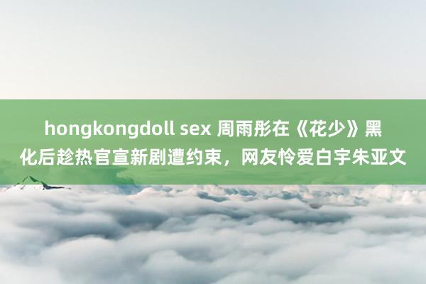 hongkongdoll sex 周雨彤在《花少》黑化后趁热官宣新剧遭约束，网友怜爱白宇朱亚文