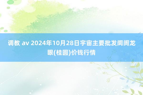 调教 av 2024年10月28日宇宙主要批发阛阓龙眼(桂圆)价钱行情
