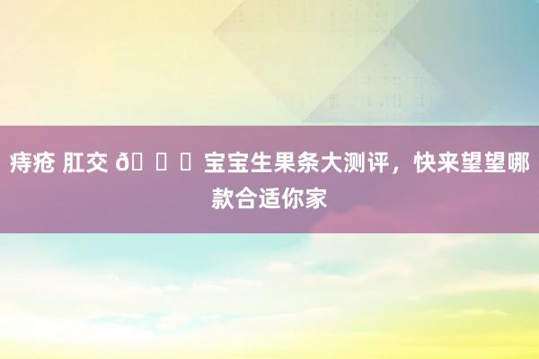 痔疮 肛交 🍎宝宝生果条大测评,快来望望哪款合适你家