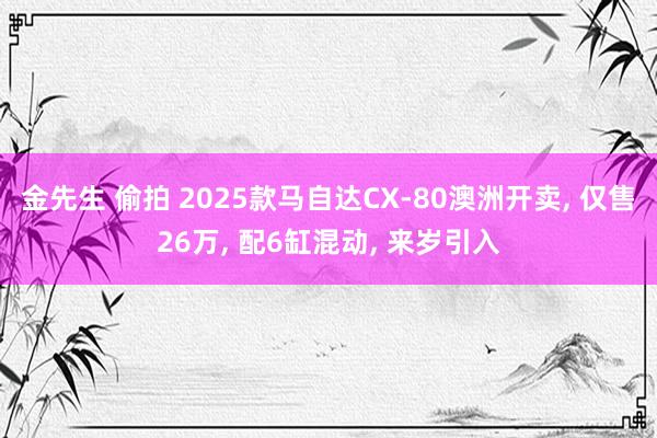 金先生 偷拍 2025款马自达CX-80澳洲开卖, 仅售26万, 配6缸混动, 来岁引入