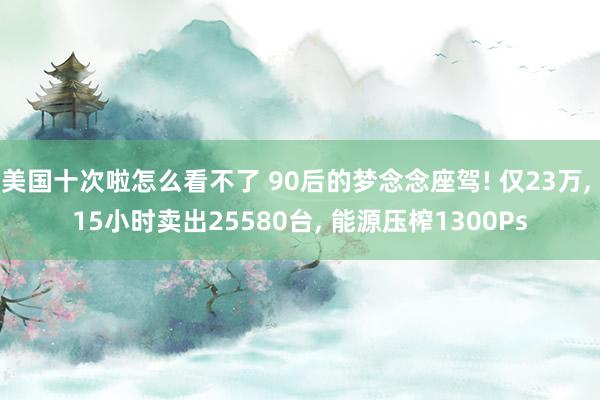 美国十次啦怎么看不了 90后的梦念念座驾! 仅23万, 15小时卖出25580台, 能源压榨1300Ps