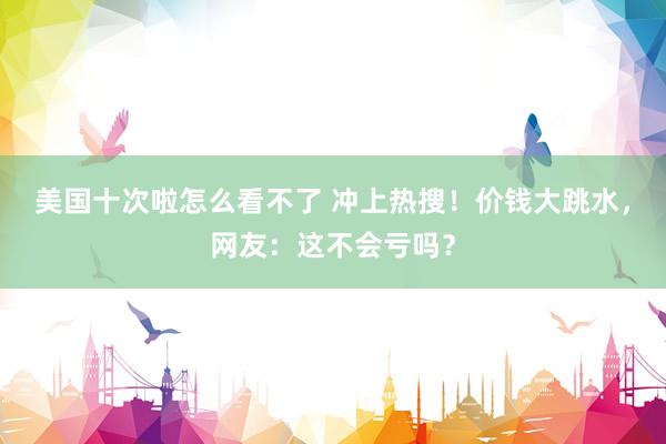 美国十次啦怎么看不了 冲上热搜！价钱大跳水，网友：这不会亏吗？