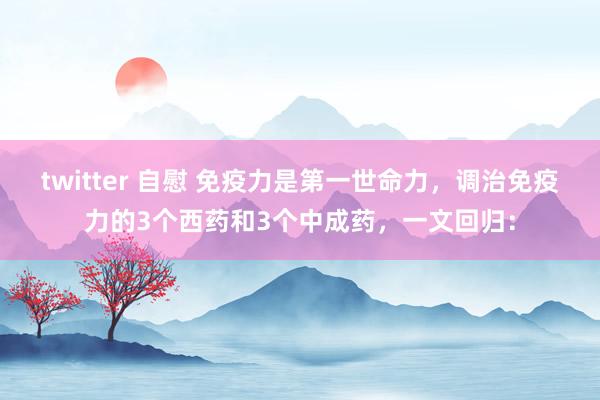 twitter 自慰 免疫力是第一世命力,调治免疫力的3个西药和3个中成药,一文回归: