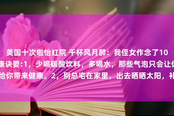 美国十次啦怡红院 千杯风月醉:我侄女作念了10年医师,她教我18招健康诀要:1,少喝碳酸饮料,多喝水,那些气泡只会让你肚子胀,不会给你带来健康。2,别总宅在家里,出去晒晒太阳,补补钙,还能趁便跟邻居打个呼唤,增进邻...
