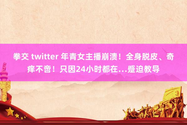拳交 twitter 年青女主播崩溃！全身脱皮、奇痒不啻！只因24小时都在…蹙迫教导