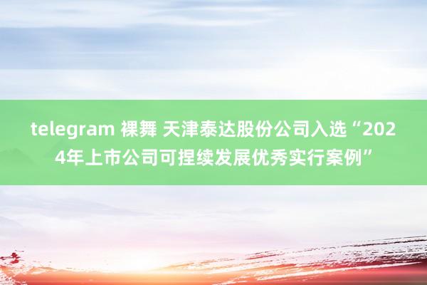 telegram 裸舞 天津泰达股份公司入选“2024年上市公司可捏续发展优秀实行案例”