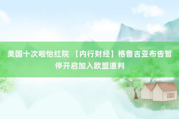 美国十次啦怡红院 【内行财经】格鲁吉亚布告暂停开启加入欧盟道判