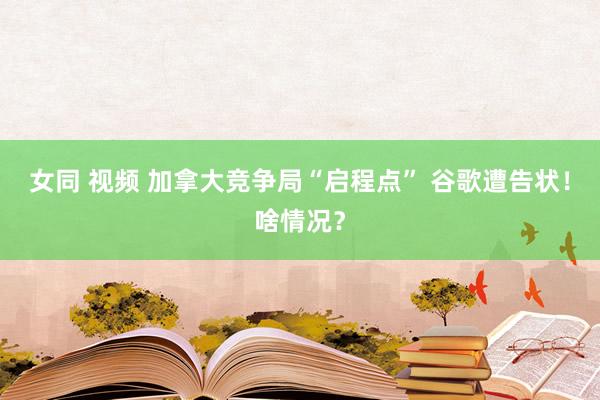 女同 视频 加拿大竞争局“启程点” 谷歌遭告状！啥情况？