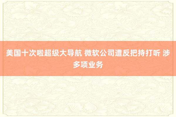 美国十次啦超级大导航 微软公司遭反把持打听 涉多项业务