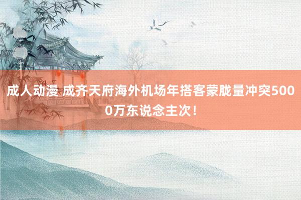 成人动漫 成齐天府海外机场年搭客蒙胧量冲突5000万东说念主次！