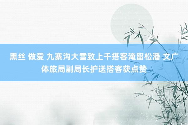 黑丝 做爱 九寨沟大雪致上千搭客淹留松潘 文广体旅局副局长护送搭客获点赞