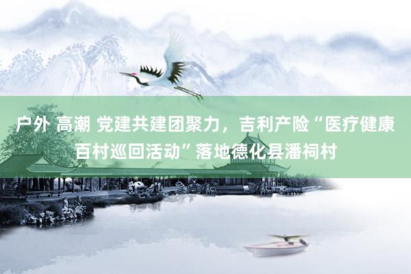 户外 高潮 党建共建团聚力，吉利产险“医疗健康百村巡回活动”落地德化县潘祠村