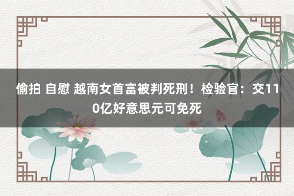 偷拍 自慰 越南女首富被判死刑！检验官：交110亿好意思元可免死