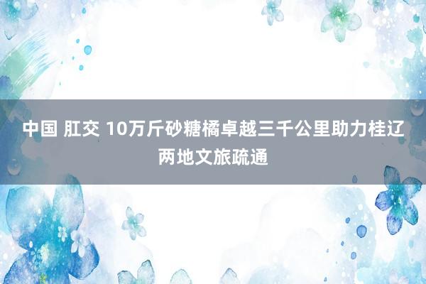 中国 肛交 10万斤砂糖橘卓越三千公里助力桂辽两地文旅疏通
