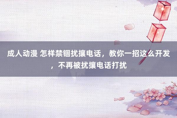 成人动漫 怎样禁锢扰攘电话，教你一招这么开发，不再被扰攘电话打扰
