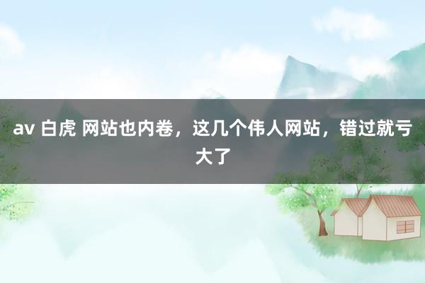 av 白虎 网站也内卷，这几个伟人网站，错过就亏大了