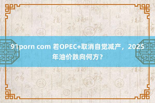 91porn com 若OPEC+取消自觉减产，2025年油价跌向何方？