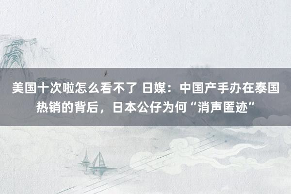 美国十次啦怎么看不了 日媒：中国产手办在泰国热销的背后，日本公仔为何“消声匿迹”