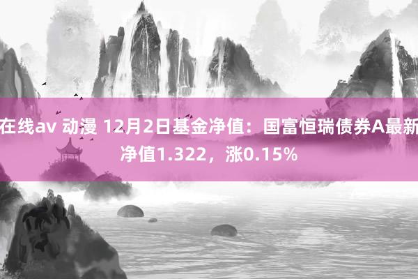 在线av 动漫 12月2日基金净值：国富恒瑞债券A最新净值1.322，涨0.15%
