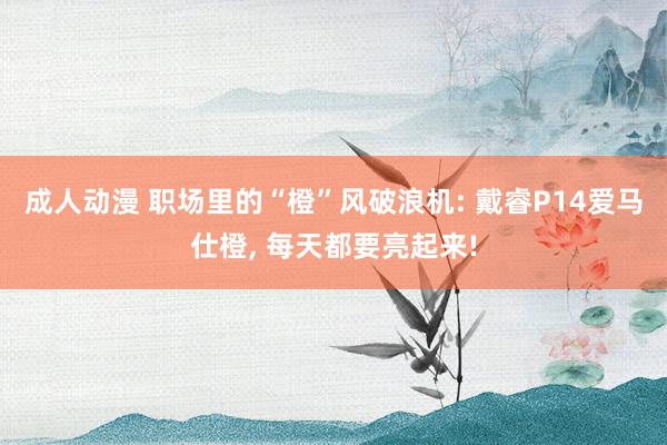 成人动漫 职场里的“橙”风破浪机: 戴睿P14爱马仕橙, 每天都要亮起来!