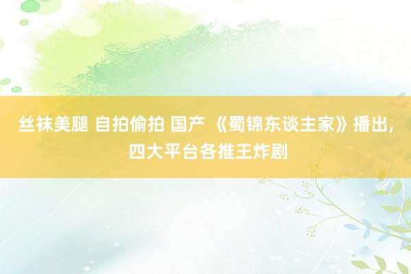 丝袜美腿 自拍偷拍 国产 《蜀锦东谈主家》播出, 四大平台各推王炸剧