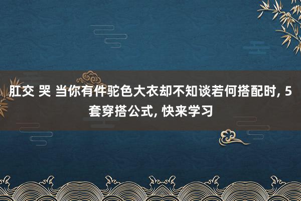 肛交 哭 当你有件驼色大衣却不知谈若何搭配时, 5套穿搭公式, 快来学习