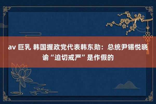 av 巨乳 韩国握政党代表韩东勋：总统尹锡悦晓谕“迫切戒严”是作假的