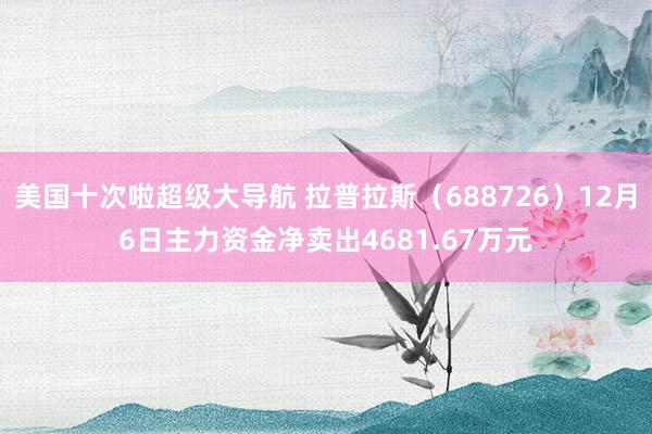 美国十次啦超级大导航 拉普拉斯（688726）12月6日主力资金净卖出4681.67万元
