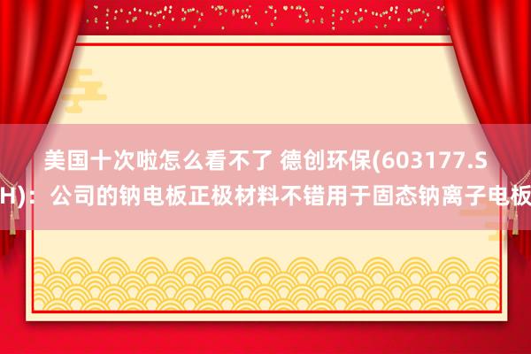 美国十次啦怎么看不了 德创环保(603177.SH)：公司的钠电板正极材料不错用于固态钠离子电板