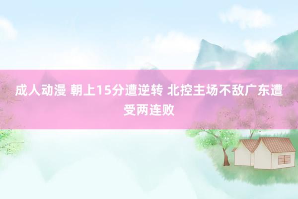 成人动漫 朝上15分遭逆转 北控主场不敌广东遭受两连败